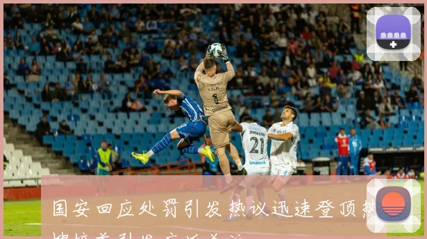 国安回应处罚引发热议迅速登顶热搜榜首引发广泛关注