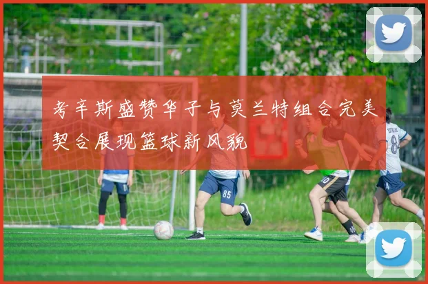 考辛斯盛赞华子与莫兰特组合完美契合展现篮球新风貌