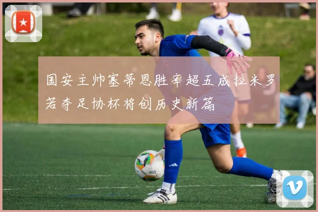 国安主帅塞蒂恩胜率超五成拉米罗若夺足协杯将创历史新篇