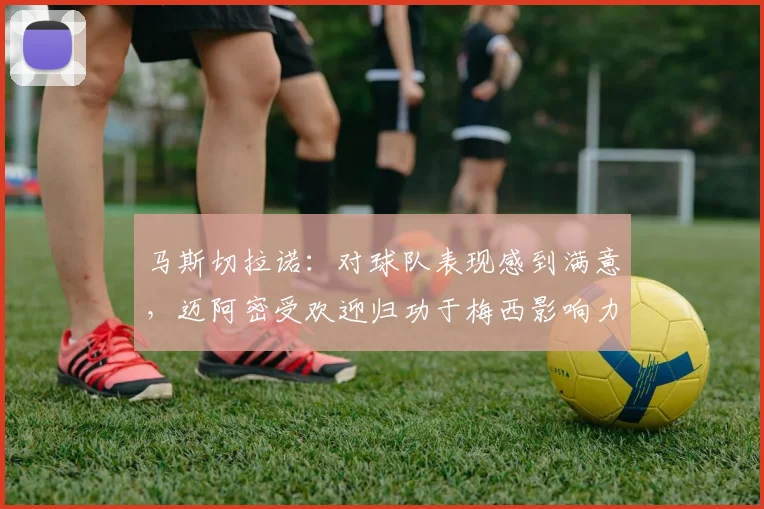 马斯切拉诺：对球队表现感到满意，迈阿密受欢迎归功于梅西影响力