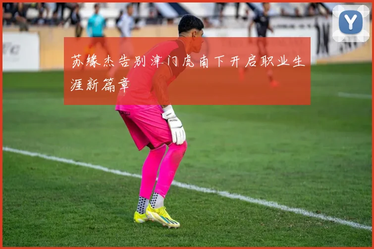 苏缘杰告别津门虎南下开启职业生涯新篇章